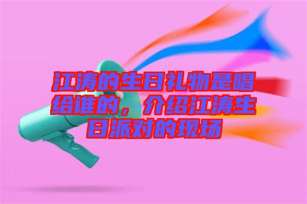 江濤的生日禮物是唱給誰的，介紹江濤生日派對的現(xiàn)場