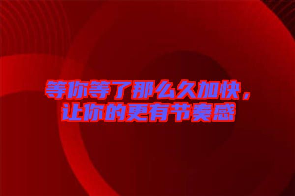 等你等了那么久加快，讓你的更有節(jié)奏感