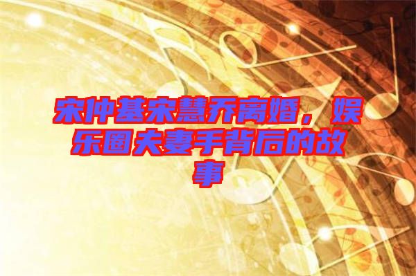 宋仲基宋慧喬離婚，娛樂圈夫妻手背后的故事