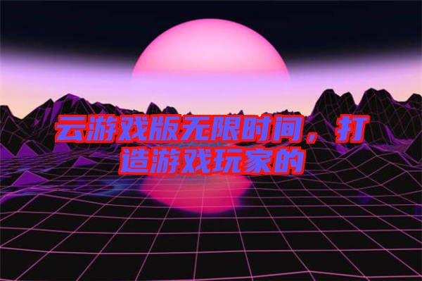 云游戲版無限時間，打造游戲玩家的