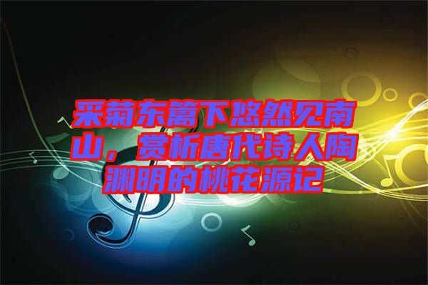 采菊東籬下悠然見南山，賞析唐代詩人陶淵明的桃花源記