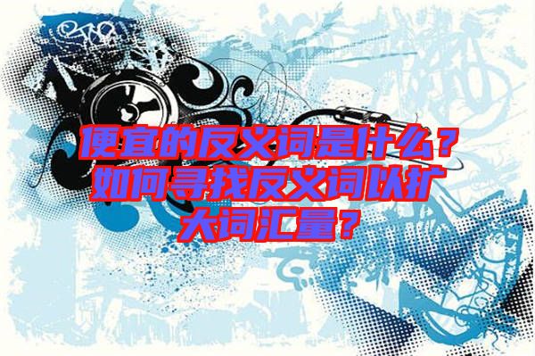 便宜的反義詞是什么？如何尋找反義詞以擴(kuò)大詞匯量？