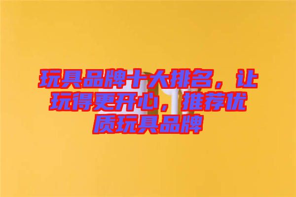 玩具品牌十大排名，讓玩得更開(kāi)心，推薦優(yōu)質(zhì)玩具品牌