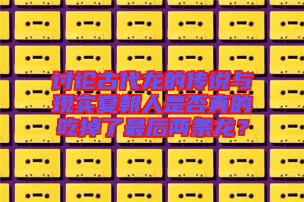 討論古代龍的傳說與現(xiàn)實夏朝人是否真的吃掉了最后兩條龍？