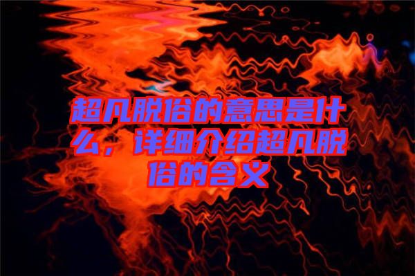 超凡脫俗的意思是什么，詳細介紹超凡脫俗的含義