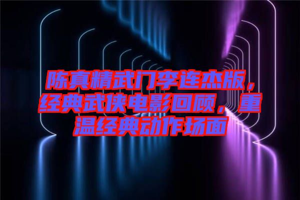 陳真精武門李連杰版，經(jīng)典武俠電影回顧，重溫經(jīng)典動作場面