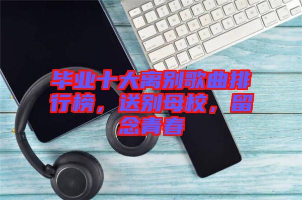 畢業(yè)十大離別歌曲排行榜，送別母校，留念青春