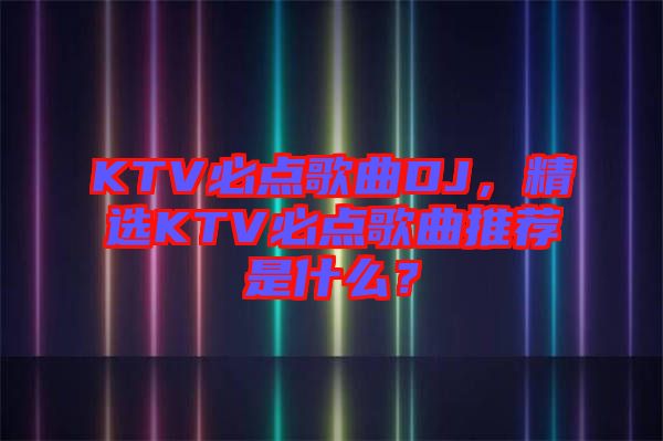 KTV必點(diǎn)歌曲DJ，精選KTV必點(diǎn)歌曲推薦是什么？
