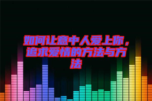如何讓意中人愛上你，追求愛情的方法與方法
