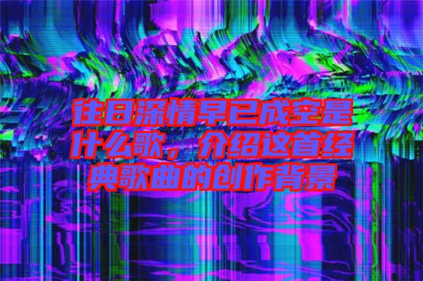 往日深情早已成空是什么歌，介紹這首經(jīng)典歌曲的創(chuàng)作背景