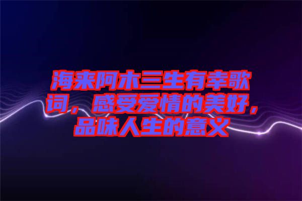 海來阿木三生有幸歌詞，感受愛情的美好，品味人生的意義