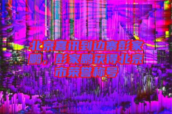 北京喜訊到邊寨彭家鵬，彭家鵬獲得北京市榮譽稱號