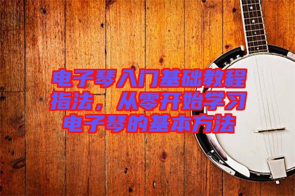 電子琴入門基礎(chǔ)教程指法，從零開始學(xué)習(xí)電子琴的基本方法