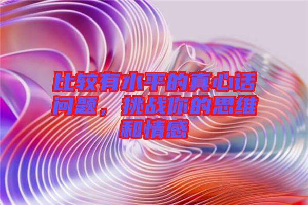 比較有水平的真心話問題，挑戰(zhàn)你的思維和情感