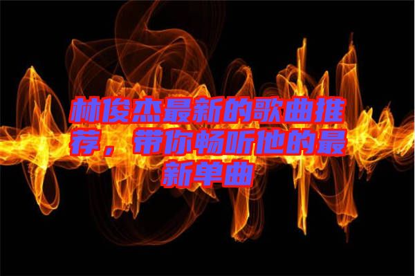 林俊杰最新的歌曲推薦，帶你暢聽(tīng)他的最新單曲