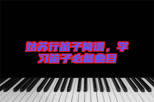 姑蘇行笛子簡譜，學(xué)習(xí)笛子必備曲目