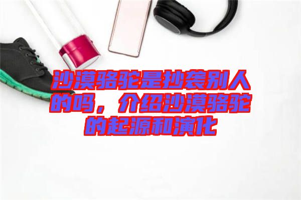 沙漠駱駝是抄襲別人的嗎，介紹沙漠駱駝的起源和演化