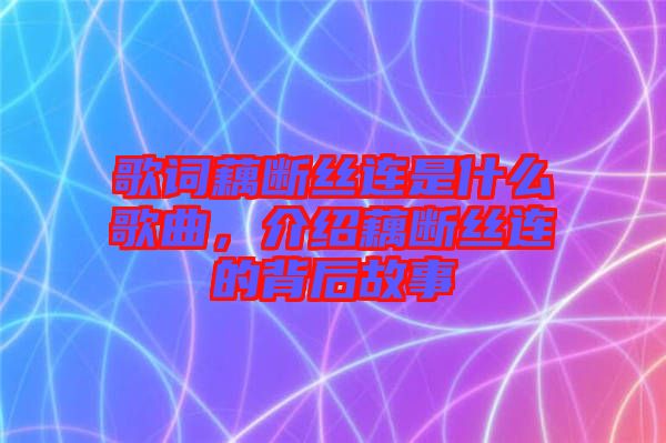 歌詞藕斷絲連是什么歌曲，介紹藕斷絲連的背后故事