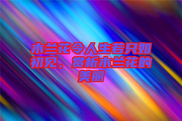 木蘭花令人生若只如初見，賞析木蘭花的美麗
