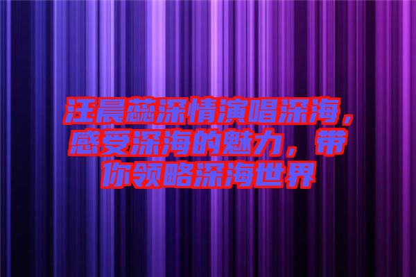 汪晨蕊深情演唱深海，感受深海的魅力，帶你領(lǐng)略深海世界