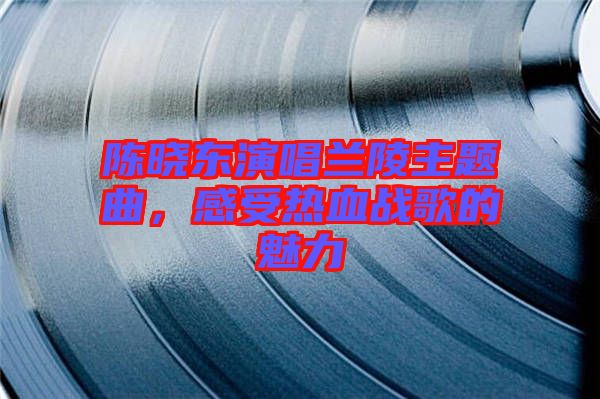 陳曉東演唱蘭陵主題曲，感受熱血戰(zhàn)歌的魅力