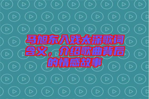 馬旭東入戲太深歌詞含義，介紹歌曲背后的情感故事