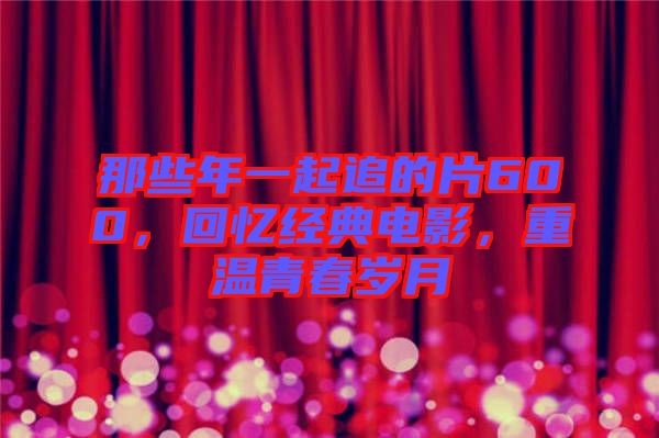 那些年一起追的片600，回憶經(jīng)典電影，重溫青春歲月