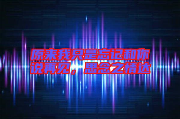 原來(lái)我只是忘記和你說(shuō)再見，思念之情達(dá)