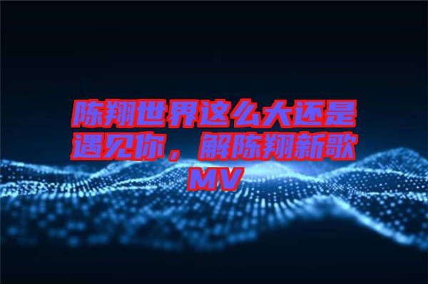 陳翔世界這么大還是遇見你，解陳翔新歌MV