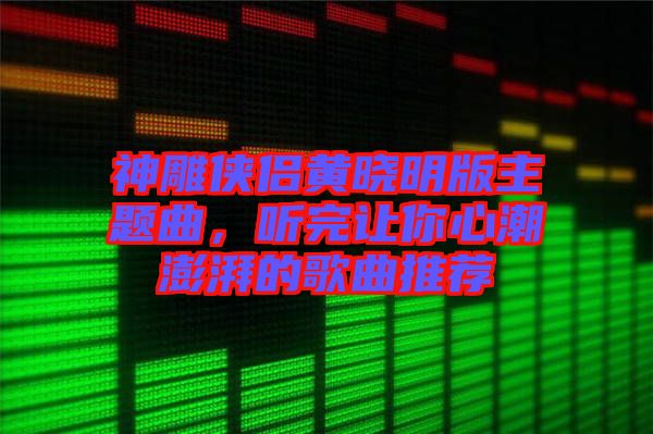 神雕俠侶黃曉明版主題曲，聽完讓你心潮澎湃的歌曲推薦