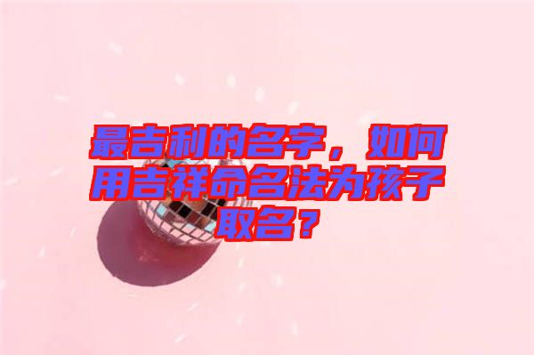最吉利的名字，如何用吉祥命名法為孩子取名？