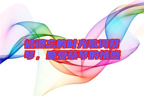 被遺忘的時(shí)光歌詞蔡琴，感受蔡琴的情感