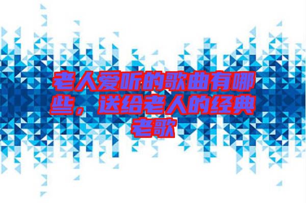 老人愛聽的歌曲有哪些，送給老人的經(jīng)典老歌