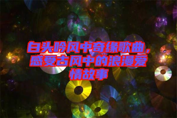 白頭吟風(fēng)中奇緣歌曲，感受古風(fēng)中的浪漫愛(ài)情故事