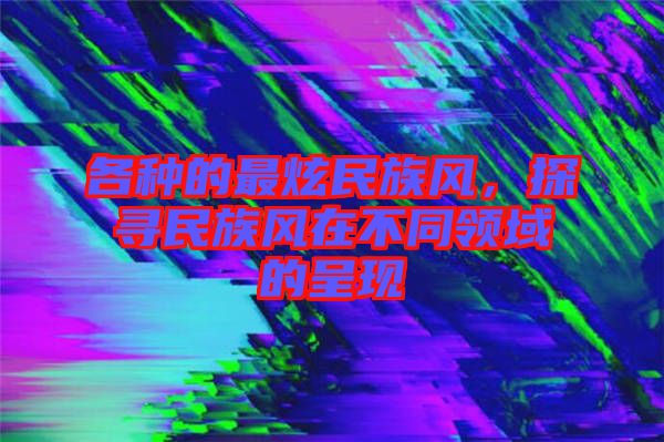 各種的最炫民族風(fēng)，探尋民族風(fēng)在不同領(lǐng)域的呈現(xiàn)