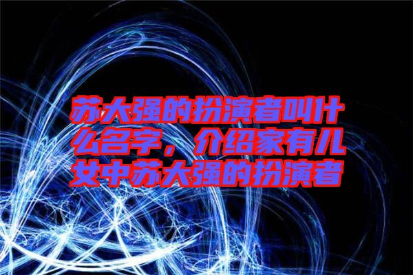 蘇大強的扮演者叫什么名字，介紹家有兒女中蘇大強的扮演者