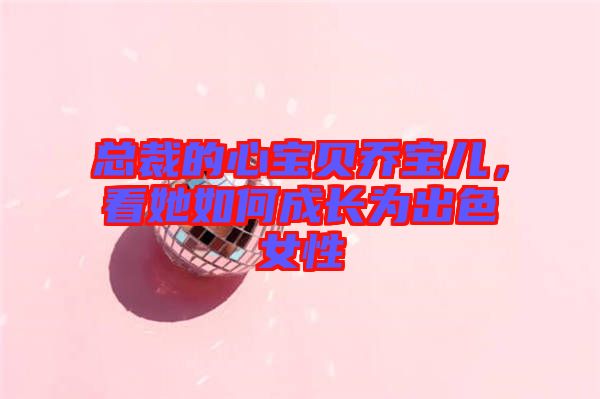 總裁的心寶貝喬寶兒，看她如何成長(zhǎng)為出色女性
