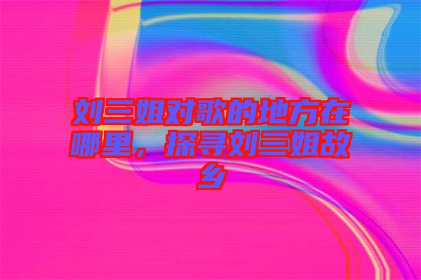 劉三姐對歌的地方在哪里，探尋劉三姐故鄉(xiāng)