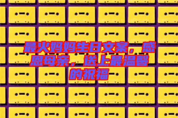最火媽媽生日文案，感恩母親，送上最溫馨的祝福