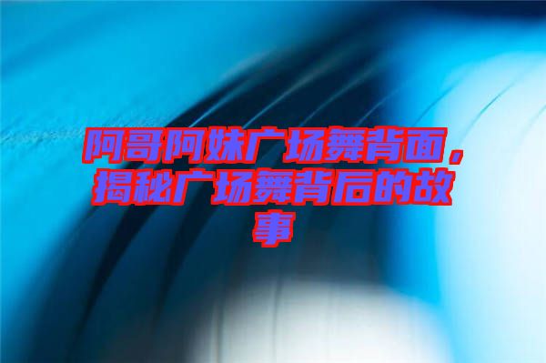 阿哥阿妹廣場舞背面，揭秘廣場舞背后的故事