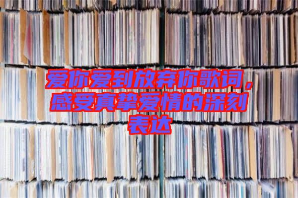 愛你愛到放棄你歌詞，感受真摯愛情的深刻表達(dá)
