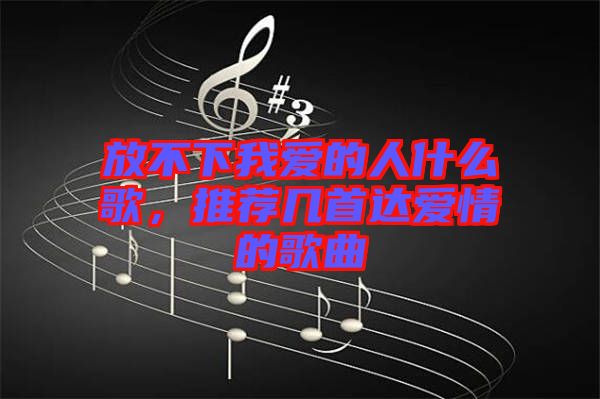 放不下我愛(ài)的人什么歌，推薦幾首達(dá)愛(ài)情的歌曲