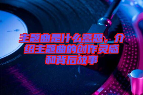 主題曲是什么意思，介紹主題曲的創(chuàng)作靈感和背后故事