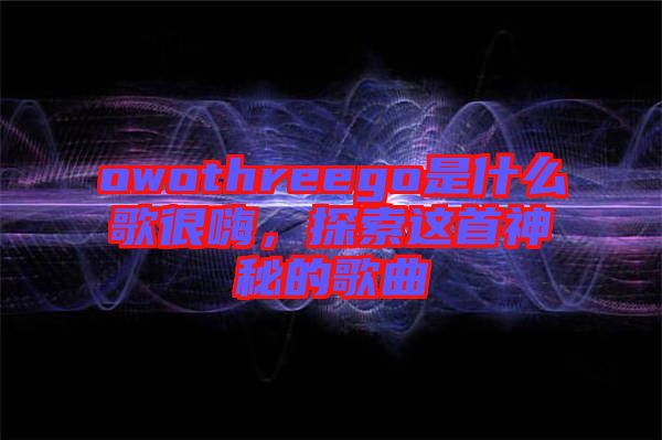 owothreego是什么歌很嗨，探索這首神秘的歌曲