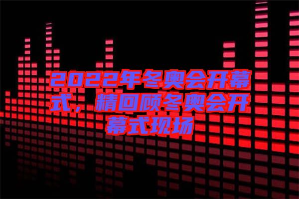 2022年冬奧會(huì)開幕式，精回顧冬奧會(huì)開幕式現(xiàn)場(chǎng)