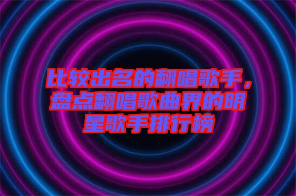 比較出名的翻唱歌手，盤點(diǎn)翻唱歌曲界的明星歌手排行榜