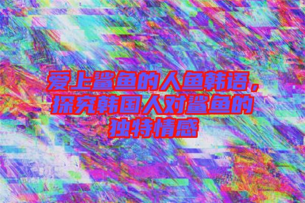 愛上鯊魚的人魚韓語，探究韓國人對鯊魚的獨特情感
