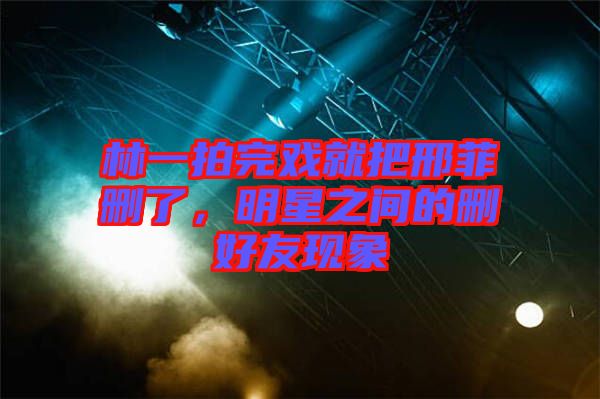 林一拍完戲就把邢菲刪了，明星之間的刪好友現(xiàn)象