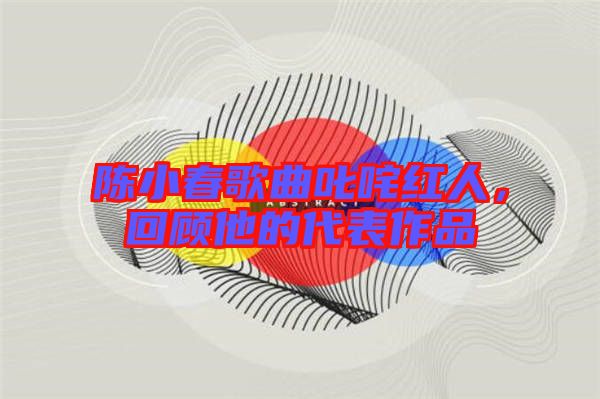 陳小春歌曲叱咤紅人，回顧他的代表作品