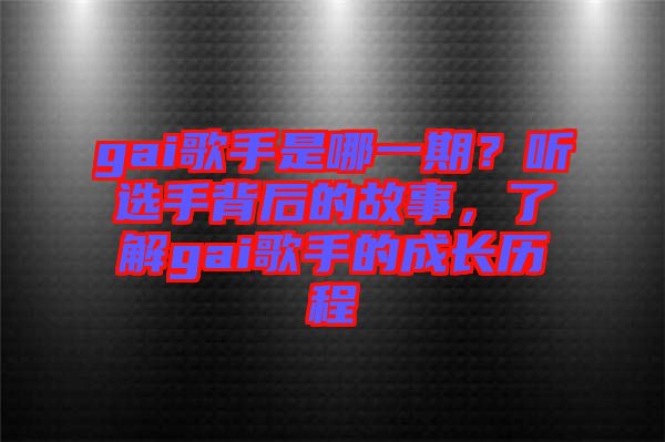 gai歌手是哪一期？聽選手背后的故事，了解gai歌手的成長歷程